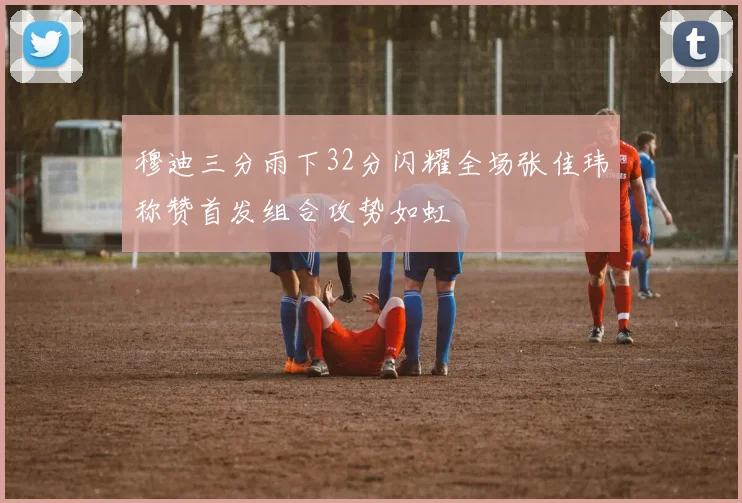 穆迪三分雨下32分闪耀全场张佳玮称赞首发组合攻势如虹