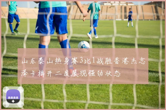 山东泰山热身赛3比1战胜香港杰志泽卡梅开二度展现强劲状态