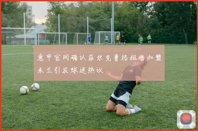 意甲官网确认菲尔克鲁格租借加盟米兰引发球迷热议