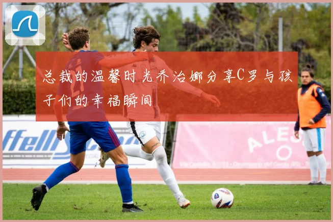 总裁的温馨时光乔治娜分享C罗与孩子们的幸福瞬间