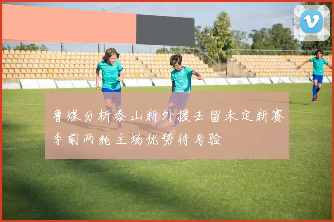 鲁媒分析泰山新外援去留未定新赛季前两轮主场优势待考验