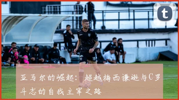 亚马尔的崛起：超越梅西谦逊与C罗斗志的自我主宰之路
