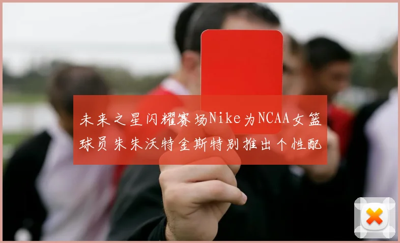 未来之星闪耀赛场Nike为NCAA女篮球员朱朱沃特金斯特别推出个性配色球鞋