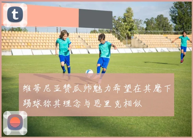 维蒂尼亚赞瓜帅魅力希望在其麾下踢球称其理念与恩里克相似