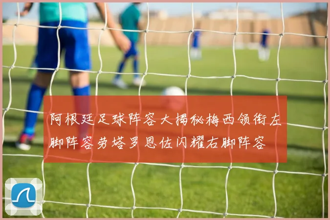 阿根廷足球阵容大揭秘梅西领衔左脚阵容劳塔罗恩佐闪耀右脚阵容