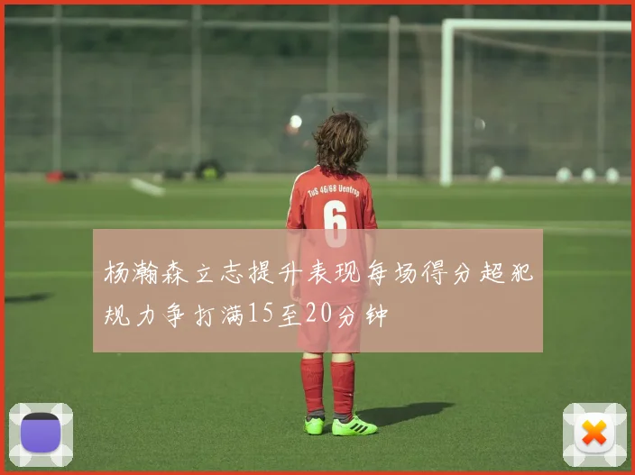 杨瀚森立志提升表现每场得分超犯规力争打满15至20分钟