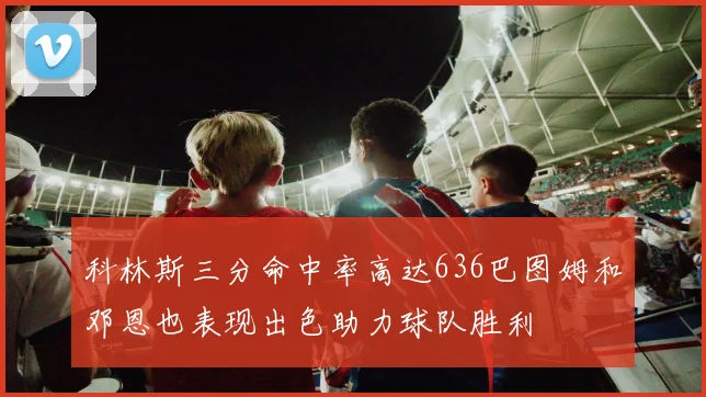 科林斯三分命中率高达636巴图姆和邓恩也表现出色助力球队胜利