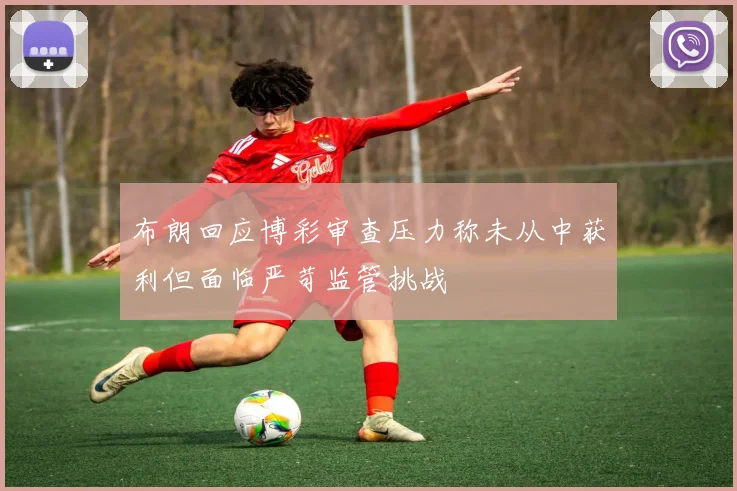布朗回应博彩审查压力称未从中获利但面临严苛监管挑战