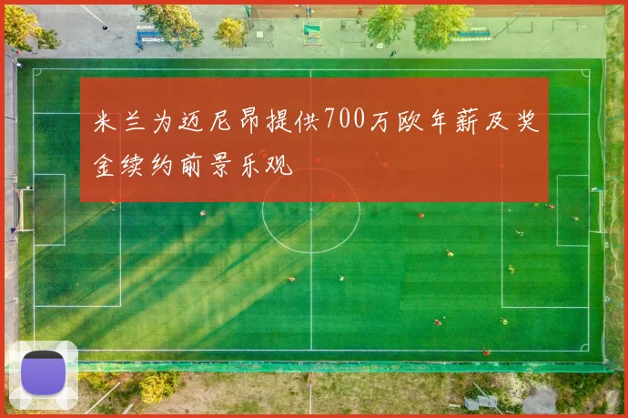 米兰为迈尼昂提供700万欧年薪及奖金续约前景乐观