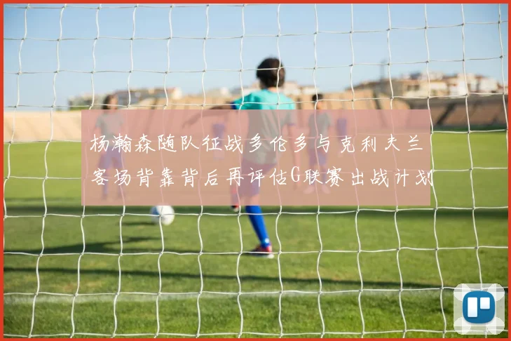 杨瀚森随队征战多伦多与克利夫兰客场背靠背后再评估G联赛出战计划